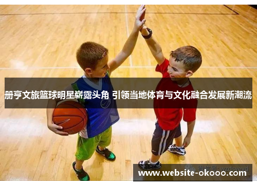 册亨文旅篮球明星崭露头角 引领当地体育与文化融合发展新潮流