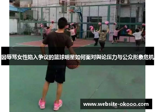 因辱骂女性陷入争议的篮球明星如何面对舆论压力与公众形象危机