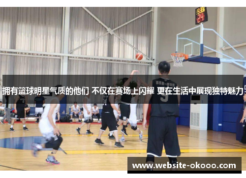 拥有篮球明星气质的他们 不仅在赛场上闪耀 更在生活中展现独特魅力