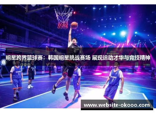 明星跨界篮球赛:韩国明星挑战赛场 展现运动才华与竞技精神
