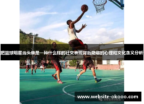 把篮球明星当头像是一种什么样的社交表现背后隐藏的心理和文化含义分析