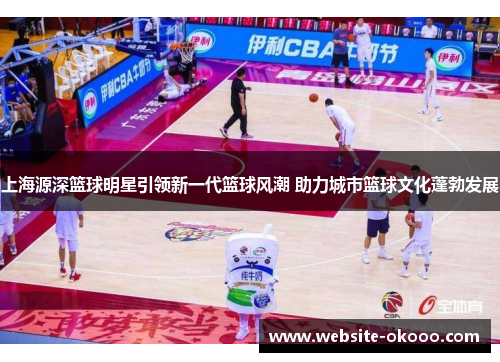 上海源深篮球明星引领新一代篮球风潮 助力城市篮球文化蓬勃发展