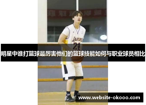 明星中谁打篮球最厉害他们的篮球技能如何与职业球员相比