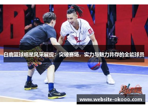 白鹿篮球明星风采展现:突破赛场,实力与魅力并存的全能球员
