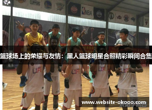 篮球场上的荣耀与友情:黑人篮球明星合照精彩瞬间合集