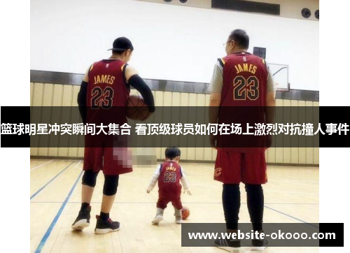 篮球明星冲突瞬间大集合 看顶级球员如何在场上激烈对抗撞人事件