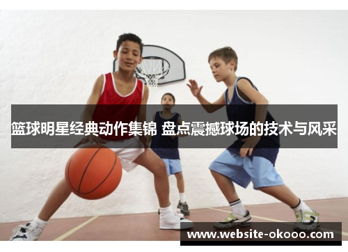 篮球明星经典动作集锦 盘点震撼球场的技术与风采