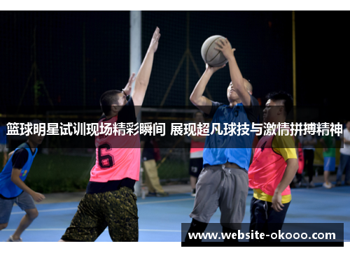 篮球明星试训现场精彩瞬间 展现超凡球技与激情拼搏精神