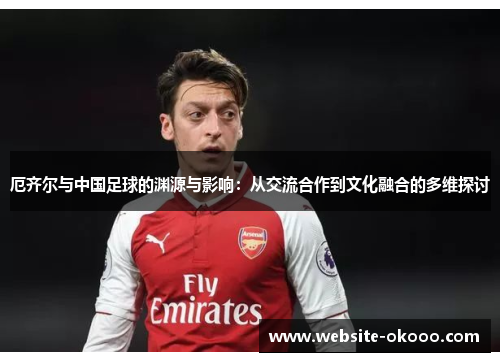 厄齐尔与中国足球的渊源与影响:从交流合作到文化融合的多维探讨