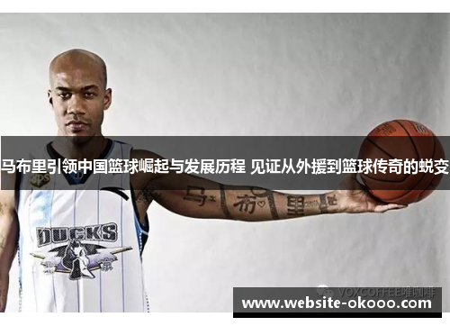 马布里引领中国篮球崛起与发展历程 见证从外援到篮球传奇的蜕变