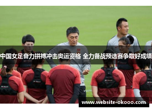 中国女足奋力拼搏冲击奥运资格 全力备战预选赛争取好成绩